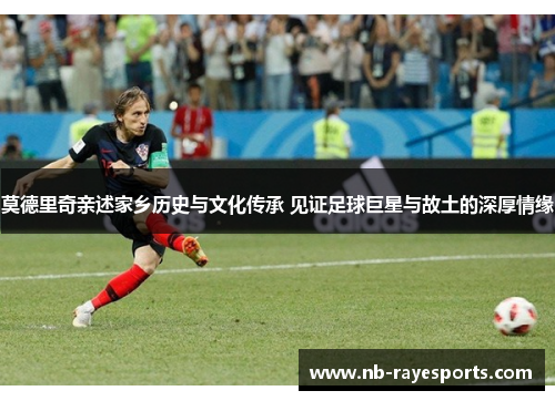 莫德里奇亲述家乡历史与文化传承 见证足球巨星与故土的深厚情缘 莫德里奇亲述家乡历史与文化传承 见证足球巨星与故土的深厚情缘