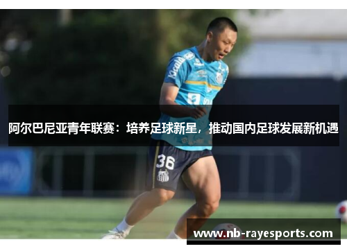 阿尔巴尼亚青年联赛：培养足球新星，推动国内足球发展新机遇