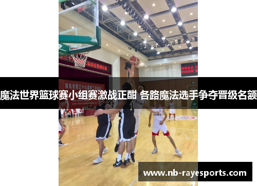 魔法世界篮球赛小组赛激战正酣 各路魔法选手争夺晋级名额 魔法世界篮球赛小组赛激战正酣 各路魔法选手争夺晋级名额