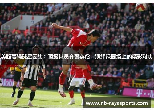 英超豪强球星云集：顶级球员齐聚英伦，演绎绿茵场上的精彩对决