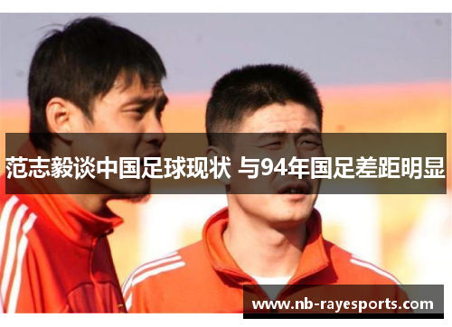 范志毅谈中国足球现状 与94年国足差距明显 范志毅谈中国足球现状 与94年国足差距明显