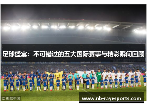 足球盛宴：不可错过的五大国际赛事与精彩瞬间回顾