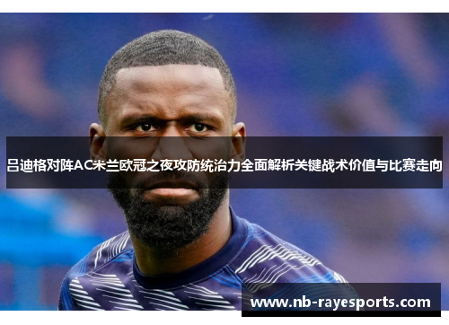 吕迪格对阵AC米兰欧冠之夜攻防统治力全面解析关键战术价值与比赛走向 吕迪格对阵AC米兰欧冠之夜攻防统治力全面解析关键战术价值与比赛走向