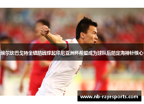 埃尔坎巴戈特坐镇防线撑起印尼亚洲杯希望成为球队后防定海神针核心 埃尔坎巴戈特坐镇防线撑起印尼亚洲杯希望成为球队后防定海神针核心