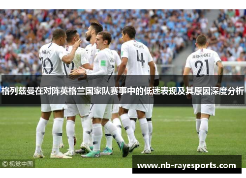 格列兹曼在对阵英格兰国家队赛事中的低迷表现及其原因深度分析