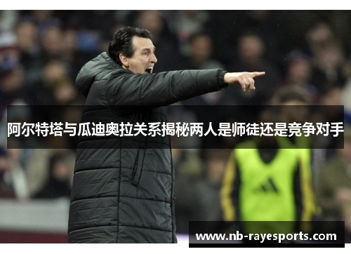 阿尔特塔与瓜迪奥拉关系揭秘两人是师徒还是竞争对手